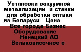 Установки вакуумной металлизации  и станки для обработки оптики из Беларуси › Цена ­ 100 - Все города Бизнес » Оборудование   . Ненецкий АО,Великовисочное с.